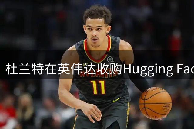 杜兰特在英伟达收购Hugging Face案中或获利超6000万美元